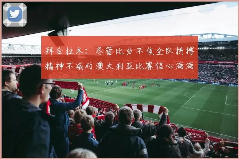 拜合拉木：尽管比分不佳全队拼搏精神不减对澳大利亚比赛信心满满期待进球