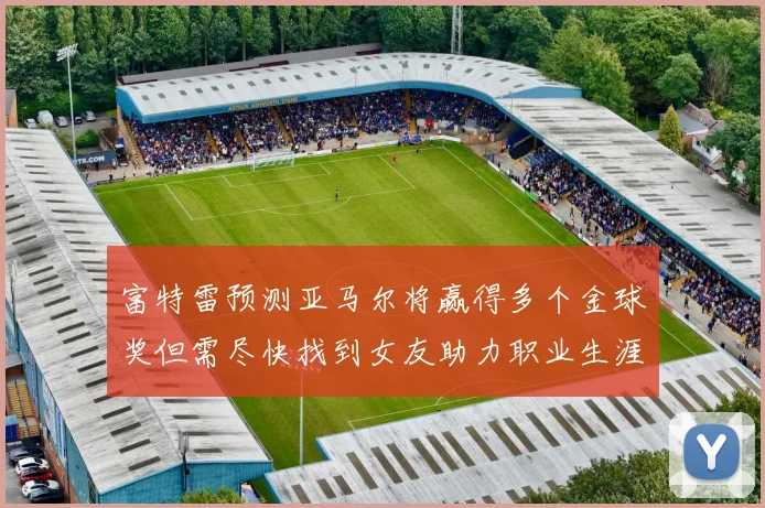 富特雷预测亚马尔将赢得多个金球奖但需尽快找到女友助力职业生涯