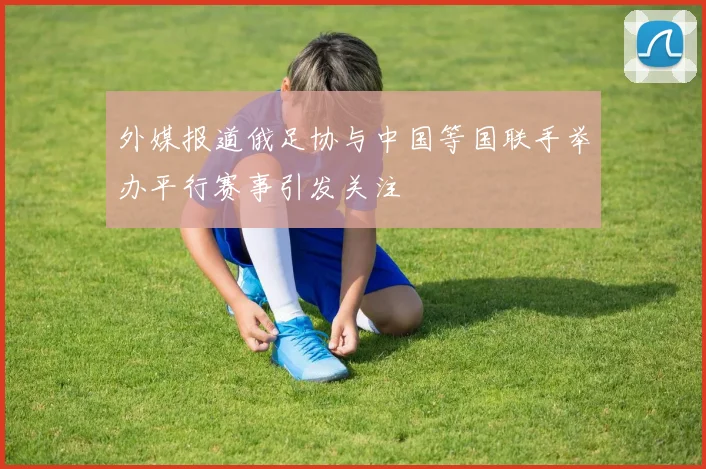 外媒报道俄足协与中国等国联手举办平行赛事引发关注