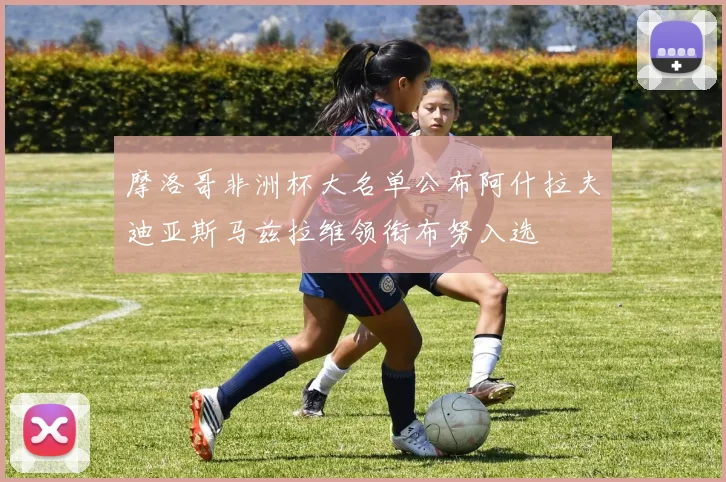 摩洛哥非洲杯大名单公布阿什拉夫迪亚斯马兹拉维领衔布努入选