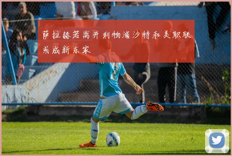 萨拉赫若离开利物浦沙特和美职联或成新东家