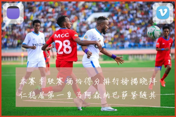 本赛季联赛场均得分排行榜揭晓拜仁稳居第一皇马阿森纳巴萨紧随其后