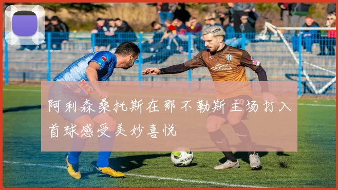 阿利森桑托斯在那不勒斯主场打入首球感受美妙喜悦