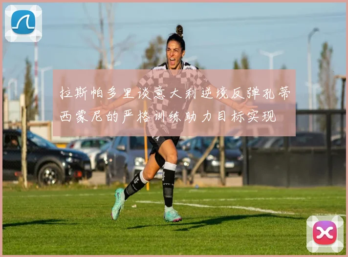 拉斯帕多里谈意大利逆境反弹孔蒂西蒙尼的严格训练助力目标实现