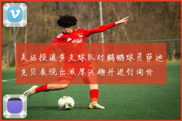 美记报道多支球队对鹈鹕球员萨迪克贝表现出浓厚兴趣并进行询价