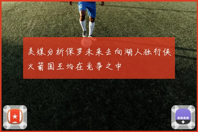 美媒分析保罗未来去向湖人独行侠火箭国王均在竞争之中