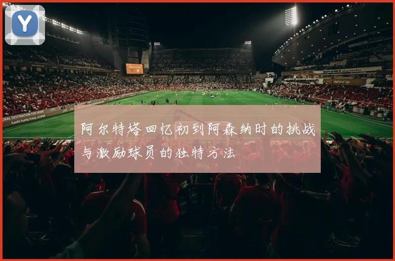 阿尔特塔回忆初到阿森纳时的挑战与激励球员的独特方法