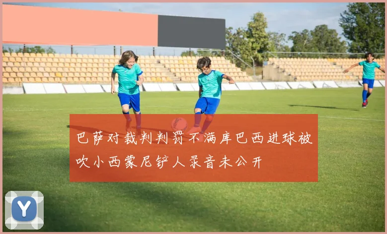 巴萨对裁判判罚不满库巴西进球被吹小西蒙尼铲人录音未公开