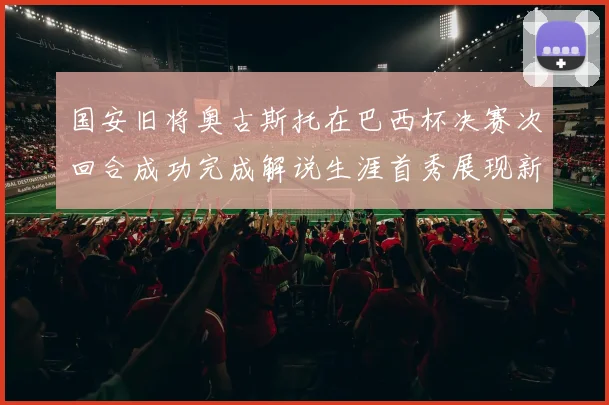 国安旧将奥古斯托在巴西杯决赛次回合成功完成解说生涯首秀展现新风采