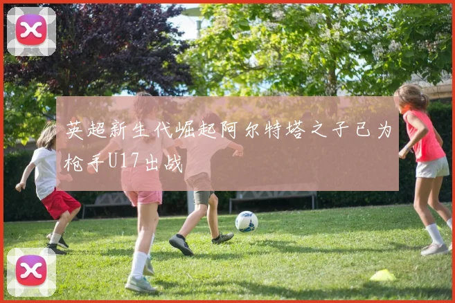 英超新生代崛起阿尔特塔之子已为枪手U17出战