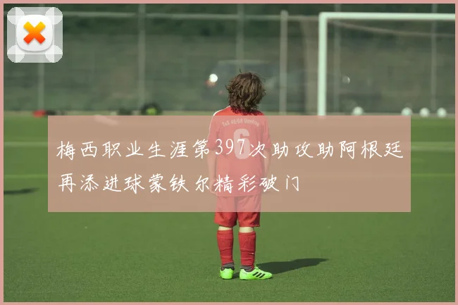 梅西职业生涯第397次助攻助阿根廷再添进球蒙铁尔精彩破门