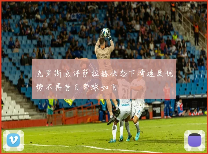 克罗斯点评萨拉赫状态下滑速度优势不再昔日带球如飞