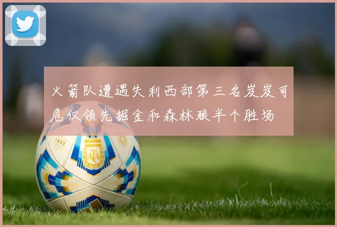 火箭队遭遇失利西部第三名岌岌可危仅领先掘金和森林狼半个胜场