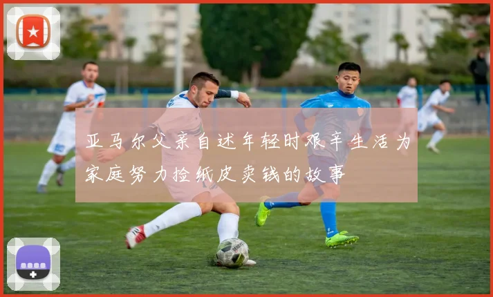 亚马尔父亲自述年轻时艰辛生活为家庭努力捡纸皮卖钱的故事