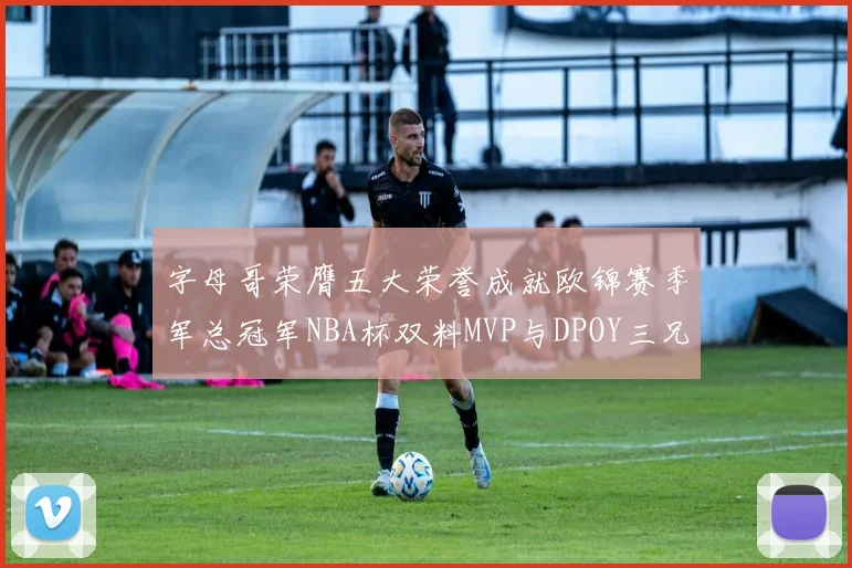 字母哥荣膺五大荣誉成就欧锦赛季军总冠军NBA杯双料MVP与DPOY三兄弟同队共创辉煌