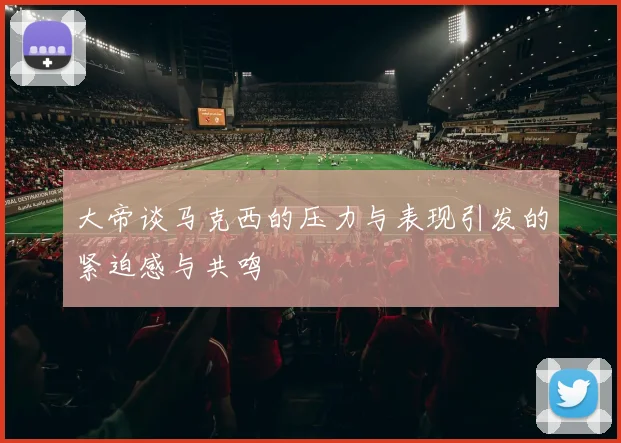 大帝谈马克西的压力与表现引发的紧迫感与共鸣
