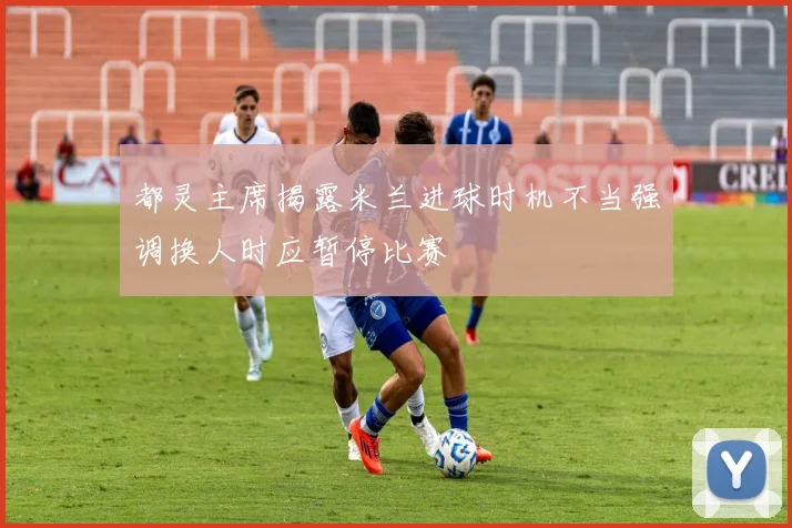 都灵主席揭露米兰进球时机不当强调换人时应暂停比赛