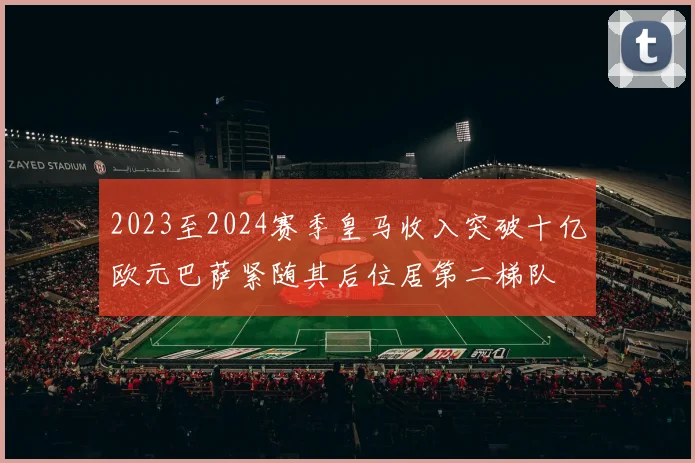 2023至2024赛季皇马收入突破十亿欧元巴萨紧随其后位居第二梯队