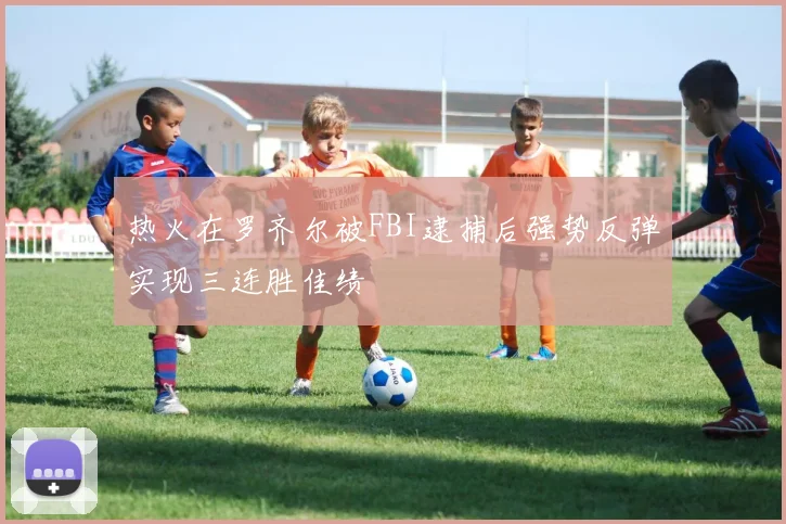热火在罗齐尔被FBI逮捕后强势反弹实现三连胜佳绩