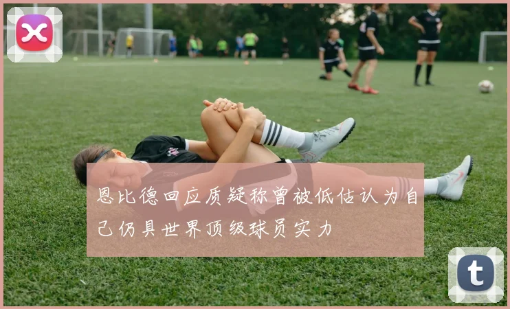 恩比德回应质疑称曾被低估认为自己仍具世界顶级球员实力