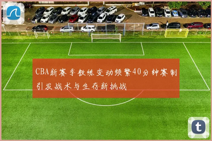 CBA新赛季教练变动频繁40分钟赛制引发战术与生存新挑战