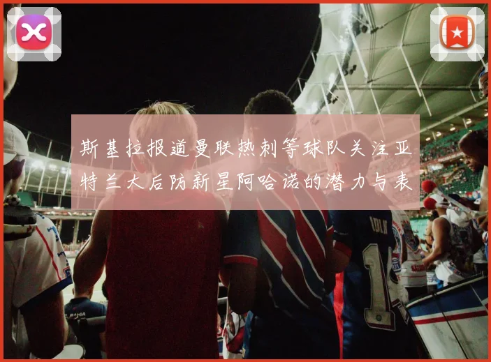斯基拉报道曼联热刺等球队关注亚特兰大后防新星阿哈诺的潜力与表现