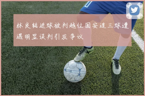 林良铭进球被判越位国安追三球遭遇明显误判引发争议