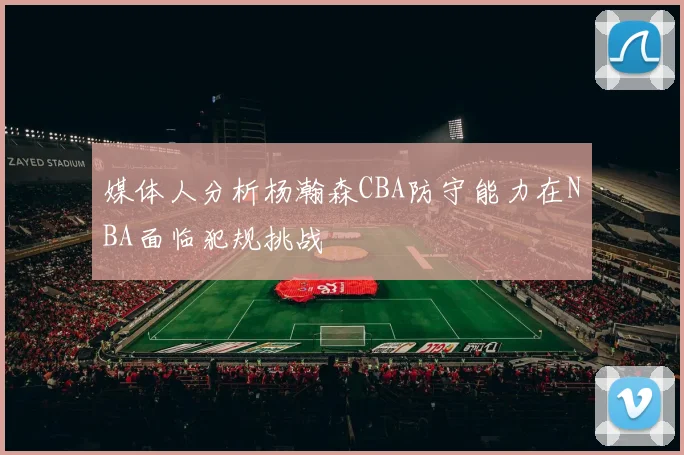 媒体人分析杨瀚森CBA防守能力在NBA面临犯规挑战