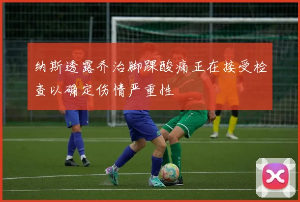 纳斯透露乔治脚踝酸痛正在接受检查以确定伤情严重性