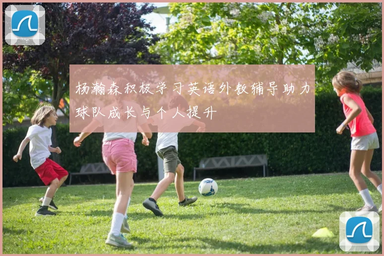 杨瀚森积极学习英语外教辅导助力球队成长与个人提升