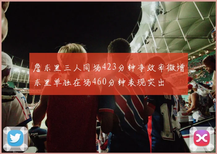 詹东里三人同场423分钟净效率微增东里单独在场460分钟表现突出