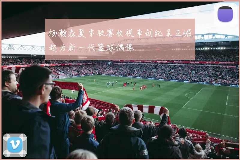 杨瀚森夏季联赛收视率创纪录正崛起为新一代篮球偶像