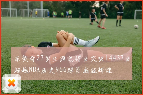 东契奇27岁生涯总得分突破14437分超越NBA历史966球员成就辉煌